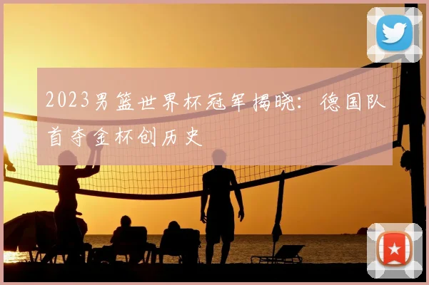 2023男篮世界杯冠军揭晓：德国队首夺金杯创历史