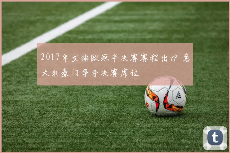 2017年女排欧冠半决赛赛程出炉 意大利豪门争夺决赛席位