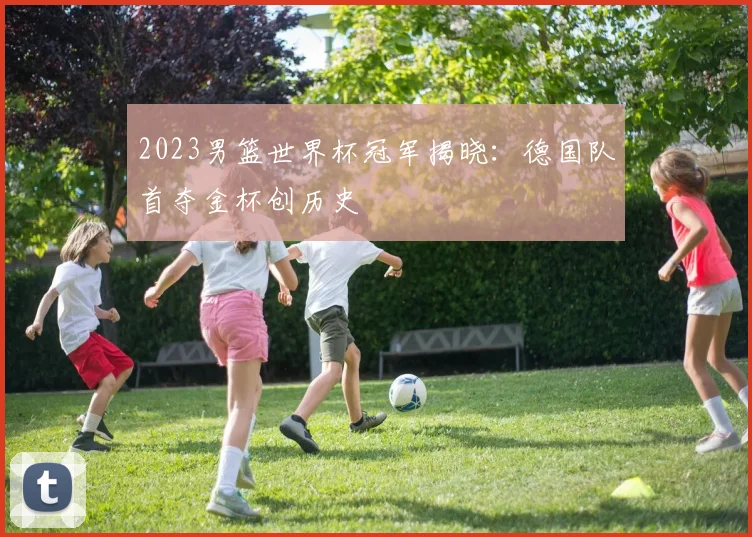 2023男篮世界杯冠军揭晓：德国队首夺金杯创历史