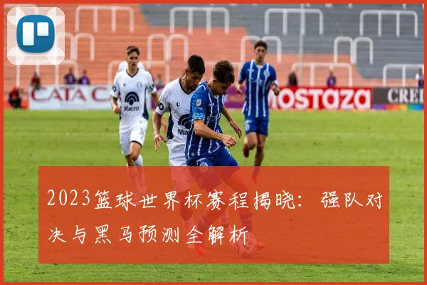 2023篮球世界杯赛程揭晓：强队对决与黑马预测全解析