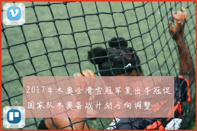 2017年冬奥会滑雪冠军复出夺冠促国家队冬奥备战计划方向调整