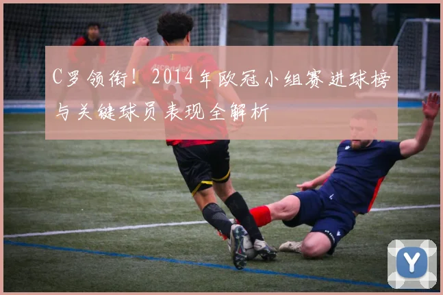 C罗领衔！2014年欧冠小组赛进球榜与关键球员表现全解析