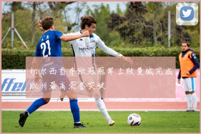 切尔西首夺欧冠冠军击败曼城完成欧洲最高荣誉突破