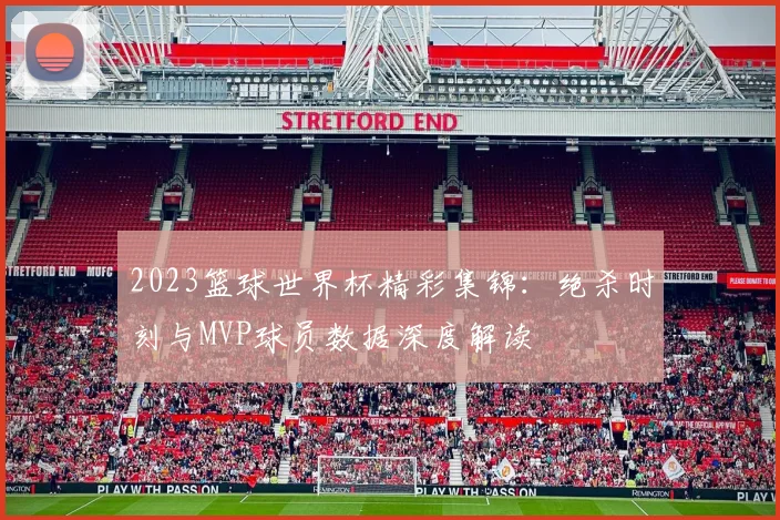 2023篮球世界杯精彩集锦：绝杀时刻与MVP球员数据深度解读
