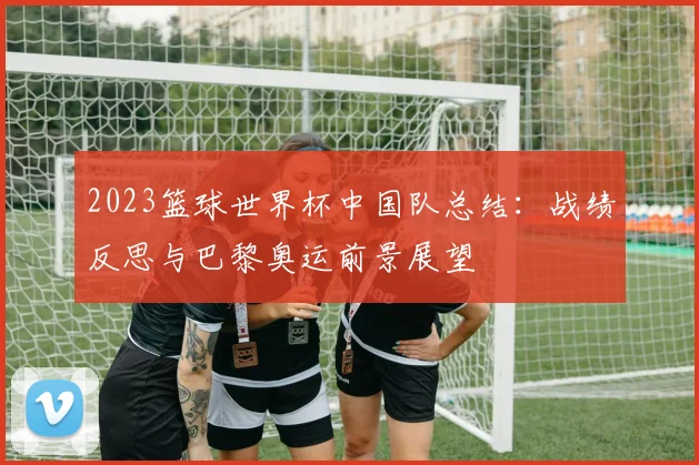 2023篮球世界杯中国队总结：战绩反思与巴黎奥运前景展望
