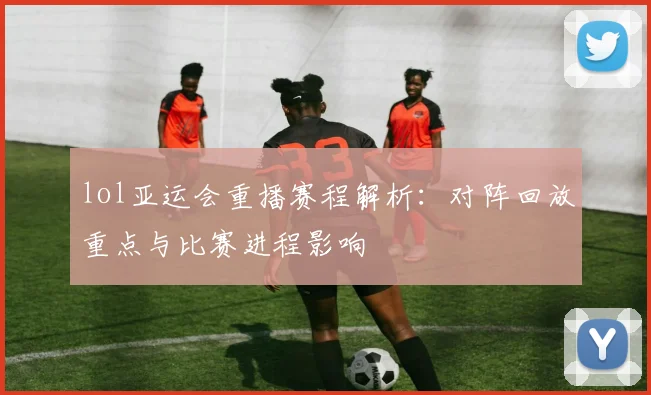lol亚运会重播赛程解析：对阵回放重点与比赛进程影响